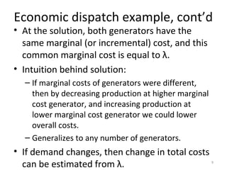 Economic dispatch example, cont’d
• At the solution, both generators have the
same marginal (or incremental) cost, and this
common marginal cost is equal to λ.
• Intuition behind solution:
– If marginal costs of generators were different,
then by decreasing production at higher marginal
cost generator, and increasing production at
lower marginal cost generator we could lower
overall costs.
– Generalizes to any number of generators.
• If demand changes, then change in total costs
can be estimated from λ. 9
 