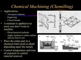 Chemical Machining (Chemilling)
• Applications:
– Aerospace industry
– Engraving
– Circuit boards
• A maskant is applied over
areas you don’t want to
machine
– Photochemical methods
– Apply maskant to entire surface
and use laser to cut
• Place the entire part in a
chemical bath (acid or alkali
depending upon the metal)
• Control temperature and time
of exposure to control
material removal
 