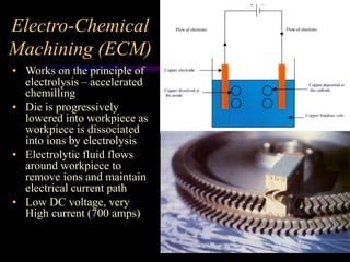 Electro-Chemical
Machining (ECM)
• Works on the principle of
electrolysis – accelerated
chemilling
• Die is progressively
lowered into workpiece as
workpiece is dissociated
into ions by electrolysis
• Electrolytic fluid flows
around workpiece to
remove ions and maintain
electrical current path
• Low DC voltage, very
High current (700 amps)
 
