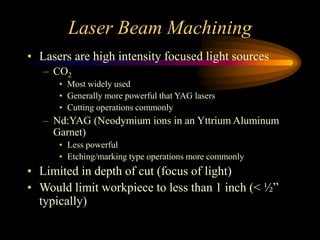 Laser Beam Machining
• Lasers are high intensity focused light sources
– CO2
• Most widely used
• Generally more powerful that YAG lasers
• Cutting operations commonly
– Nd:YAG (Neodymium ions in an Yttrium Aluminum
Garnet)
• Less powerful
• Etching/marking type operations more commonly
• Limited in depth of cut (focus of light)
• Would limit workpiece to less than 1 inch (< ½”
typically)
 