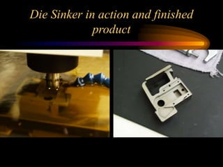 Die Sinker in action and finished
product
 