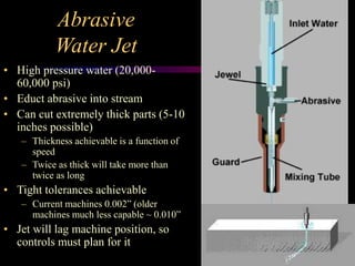Abrasive
Water Jet
• High pressure water (20,000-
60,000 psi)
• Educt abrasive into stream
• Can cut extremely thick parts (5-10
inches possible)
– Thickness achievable is a function of
speed
– Twice as thick will take more than
twice as long
• Tight tolerances achievable
– Current machines 0.002” (older
machines much less capable ~ 0.010”
• Jet will lag machine position, so
controls must plan for it
 