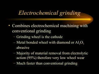 Electrochemical grinding
• Combines electrochemical machining with
conventional grinding
– Grinding wheel is the cathode
– Metal bonded wheel with diamond or Al2O3
abrasive
– Majority of material removal from electrolytic
action (95%) therefore very low wheel wear
– Much faster than conventional grinding
 