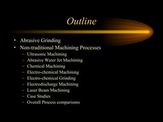Outline
• Abrasive Grinding
• Non-traditional Machining Processes
– Ultrasonic Machining
– Abrasive Water Jet Machining
– Chemical Machining
– Electro-chemical Machining
– Electro-chemical Grinding
– Electrodischarge Machining
– Laser Beam Machining
– Case Studies
– Overall Process comparisons
 