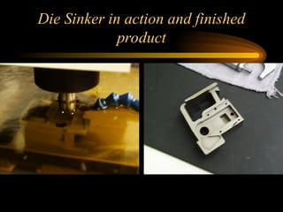 Die Sinker in action and finished
product
 