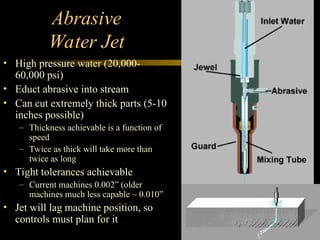 Abrasive
Water Jet
• High pressure water (20,000-
60,000 psi)
• Educt abrasive into stream
• Can cut extremely thick parts (5-10
inches possible)
– Thickness achievable is a function of
speed
– Twice as thick will take more than
twice as long
• Tight tolerances achievable
– Current machines 0.002” (older
machines much less capable ~ 0.010”
• Jet will lag machine position, so
controls must plan for it
 