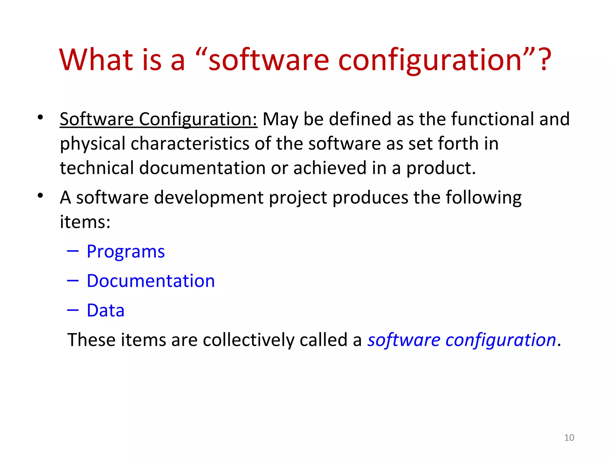 What is a “software configuration”? • Software Configuration: May be defined as the functional and physical characteristics of the software as set forth in technical documentation or achieved in a product. • A software development project produces the following items: – Programs – Documentation – Data These items are collectively called a software configuration. 10 