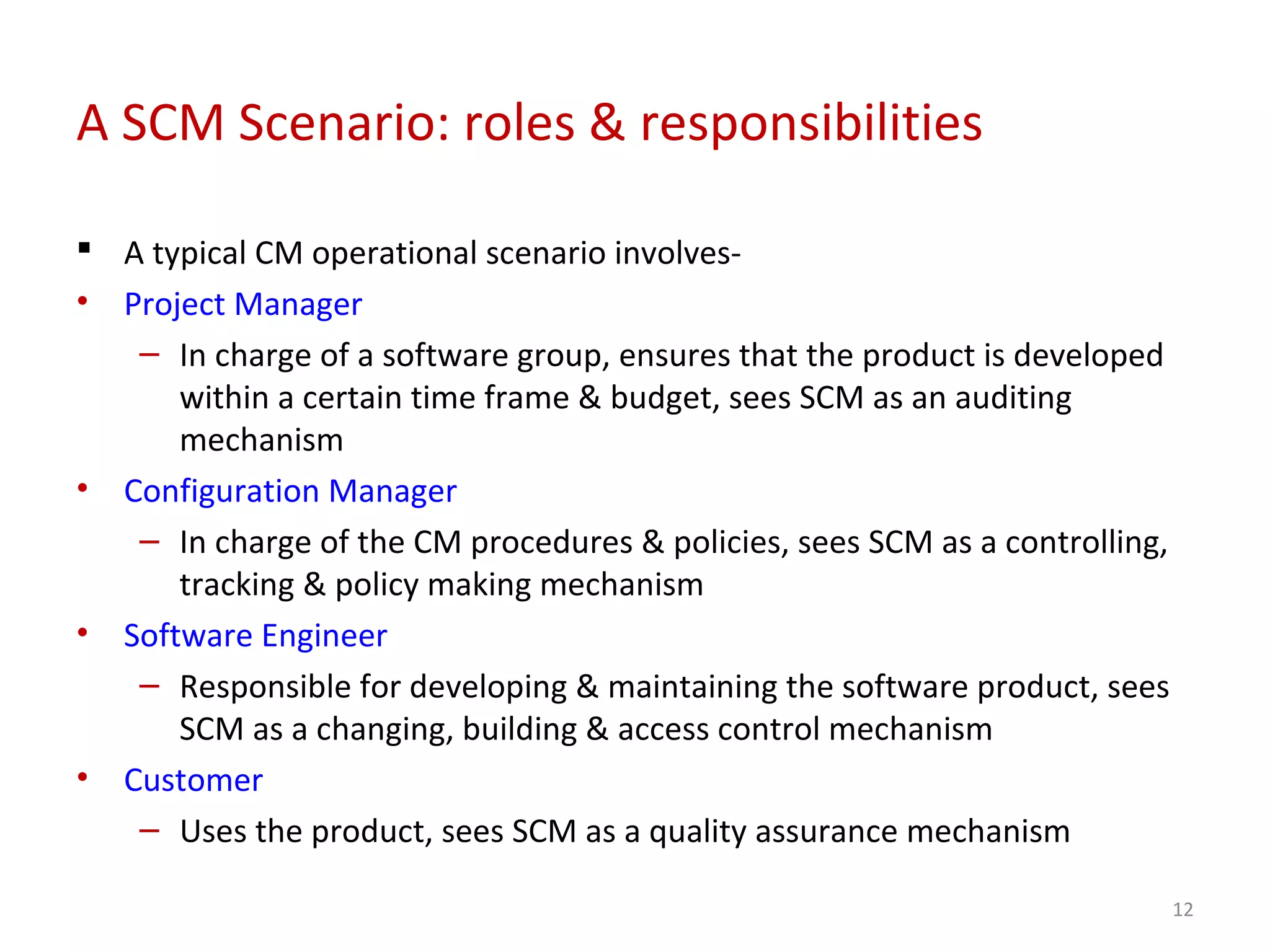A SCM Scenario: roles & responsibilities  A typical CM operational scenario involves- • Project Manager – In charge of a software group, ensures that the product is developed within a certain time frame & budget, sees SCM as an auditing mechanism • Configuration Manager – In charge of the CM procedures & policies, sees SCM as a controlling, tracking & policy making mechanism • Software Engineer – Responsible for developing & maintaining the software product, sees SCM as a changing, building & access control mechanism • Customer – Uses the product, sees SCM as a quality assurance mechanism 12 