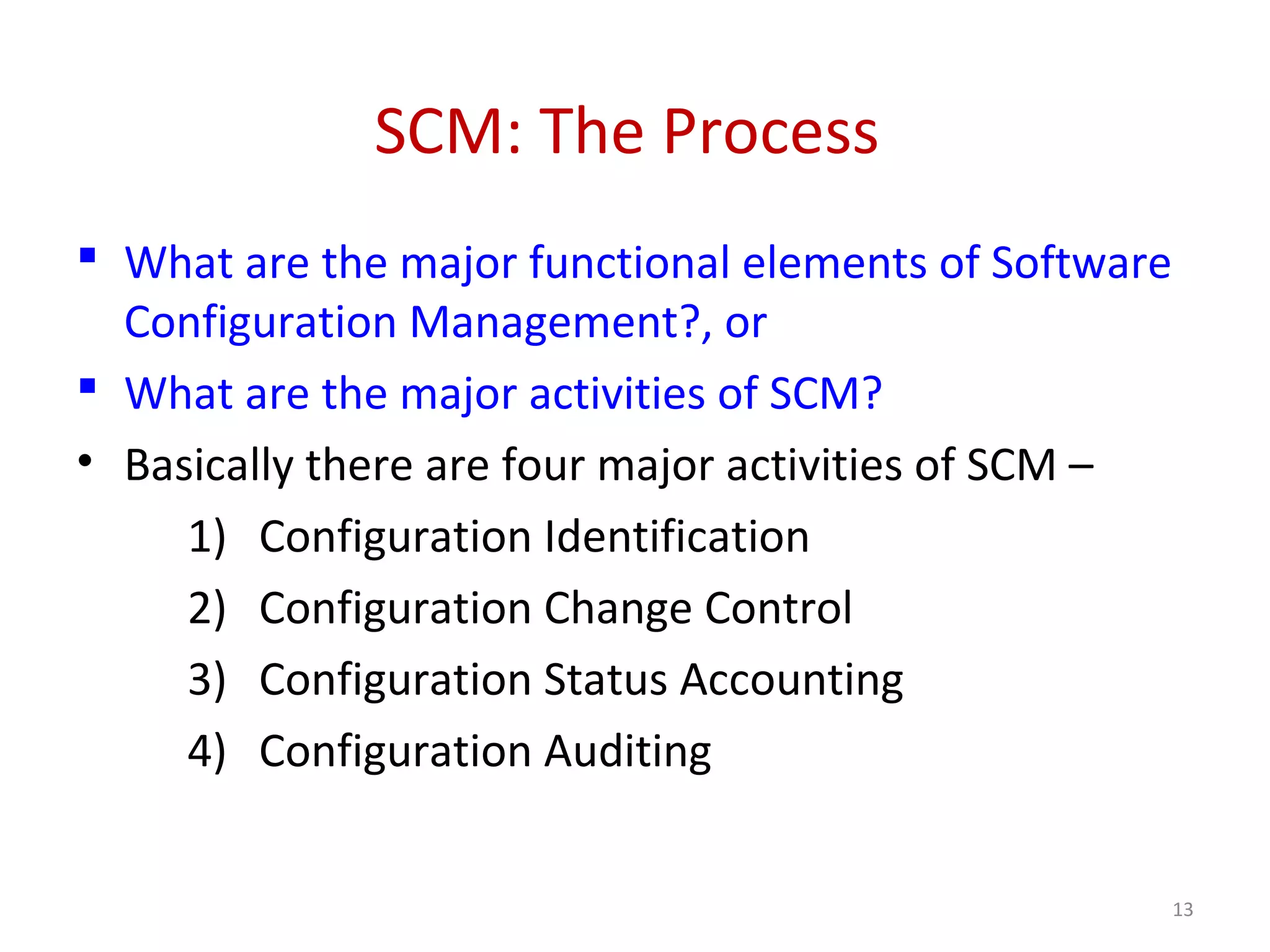 SCM: The Process  What are the major functional elements of Software Configuration Management?, or  What are the major activities of SCM? • Basically there are four major activities of SCM – 1) Configuration Identification 2) Configuration Change Control 3) Configuration Status Accounting 4) Configuration Auditing 13 