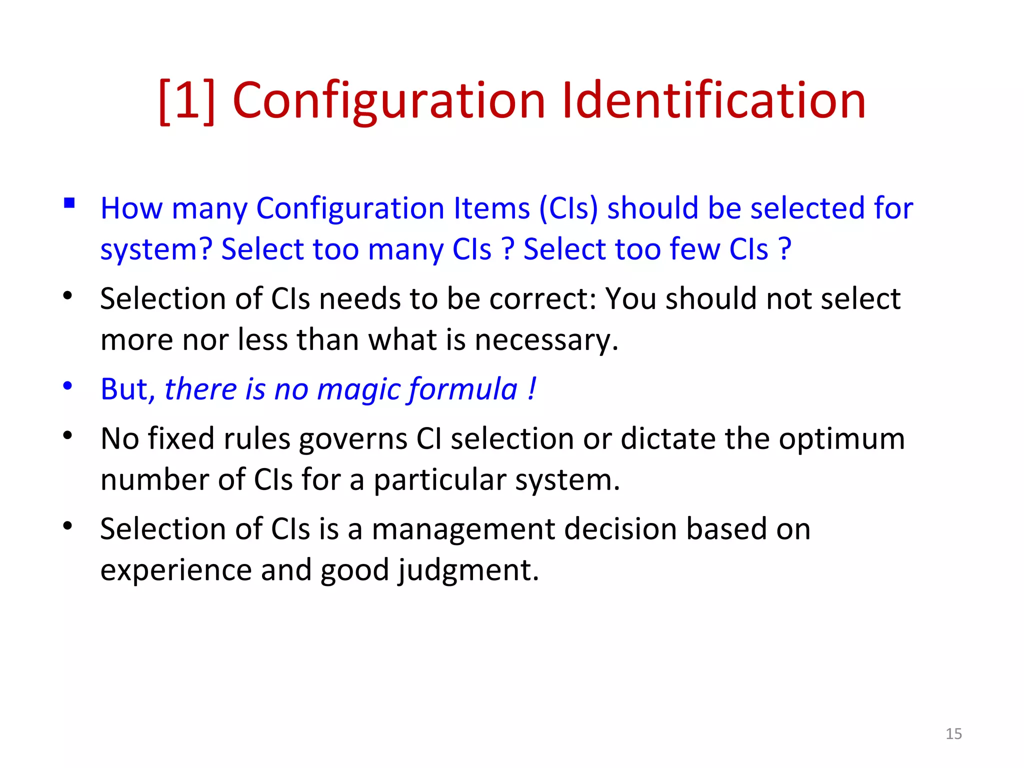 [1] Configuration Identification  How many Configuration Items (CIs) should be selected for system? Select too many CIs ? Select too few CIs ? • Selection of CIs needs to be correct: You should not select more nor less than what is necessary. • But, there is no magic formula ! • No fixed rules governs CI selection or dictate the optimum number of CIs for a particular system. • Selection of CIs is a management decision based on experience and good judgment. 15 