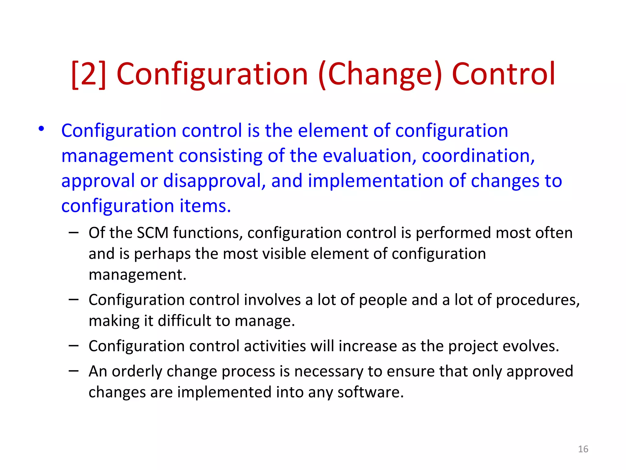 [2] Configuration (Change) Control • Configuration control is the element of configuration management consisting of the evaluation, coordination, approval or disapproval, and implementation of changes to configuration items. – Of the SCM functions, configuration control is performed most often and is perhaps the most visible element of configuration management. – Configuration control involves a lot of people and a lot of procedures, making it difficult to manage. – Configuration control activities will increase as the project evolves. – An orderly change process is necessary to ensure that only approved changes are implemented into any software. 16 
