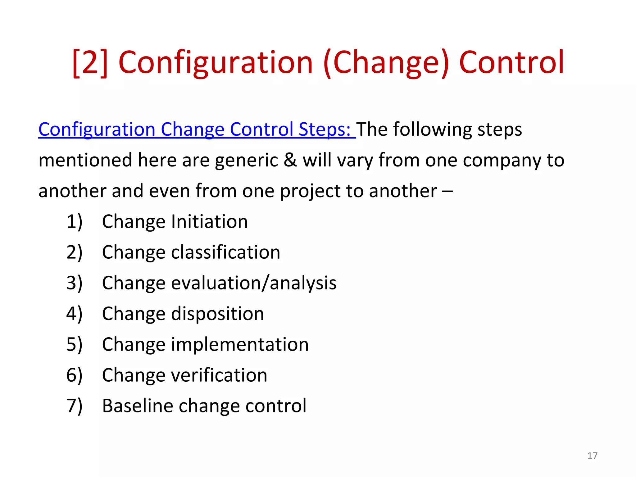 [2] Configuration (Change) Control Configuration Change Control Steps: The following steps mentioned here are generic & will vary from one company to another and even from one project to another – 1) Change Initiation 2) Change classification 3) Change evaluation/analysis 4) Change disposition 5) Change implementation 6) Change verification 7) Baseline change control 17 