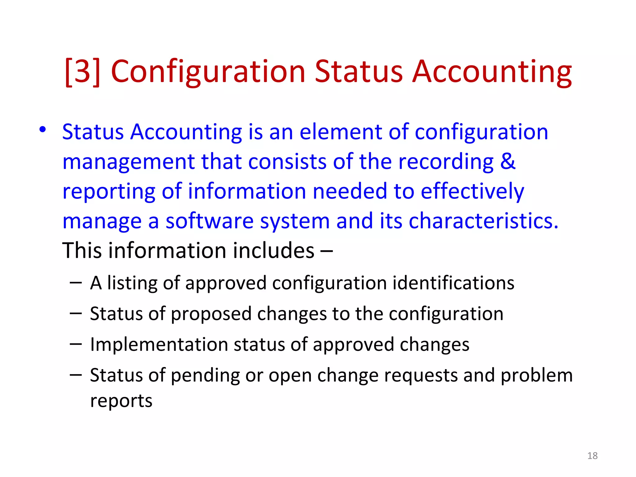 [3] Configuration Status Accounting • Status Accounting is an element of configuration management that consists of the recording & reporting of information needed to effectively manage a software system and its characteristics. This information includes – – A listing of approved configuration identifications – Status of proposed changes to the configuration – Implementation status of approved changes – Status of pending or open change requests and problem reports 18 
