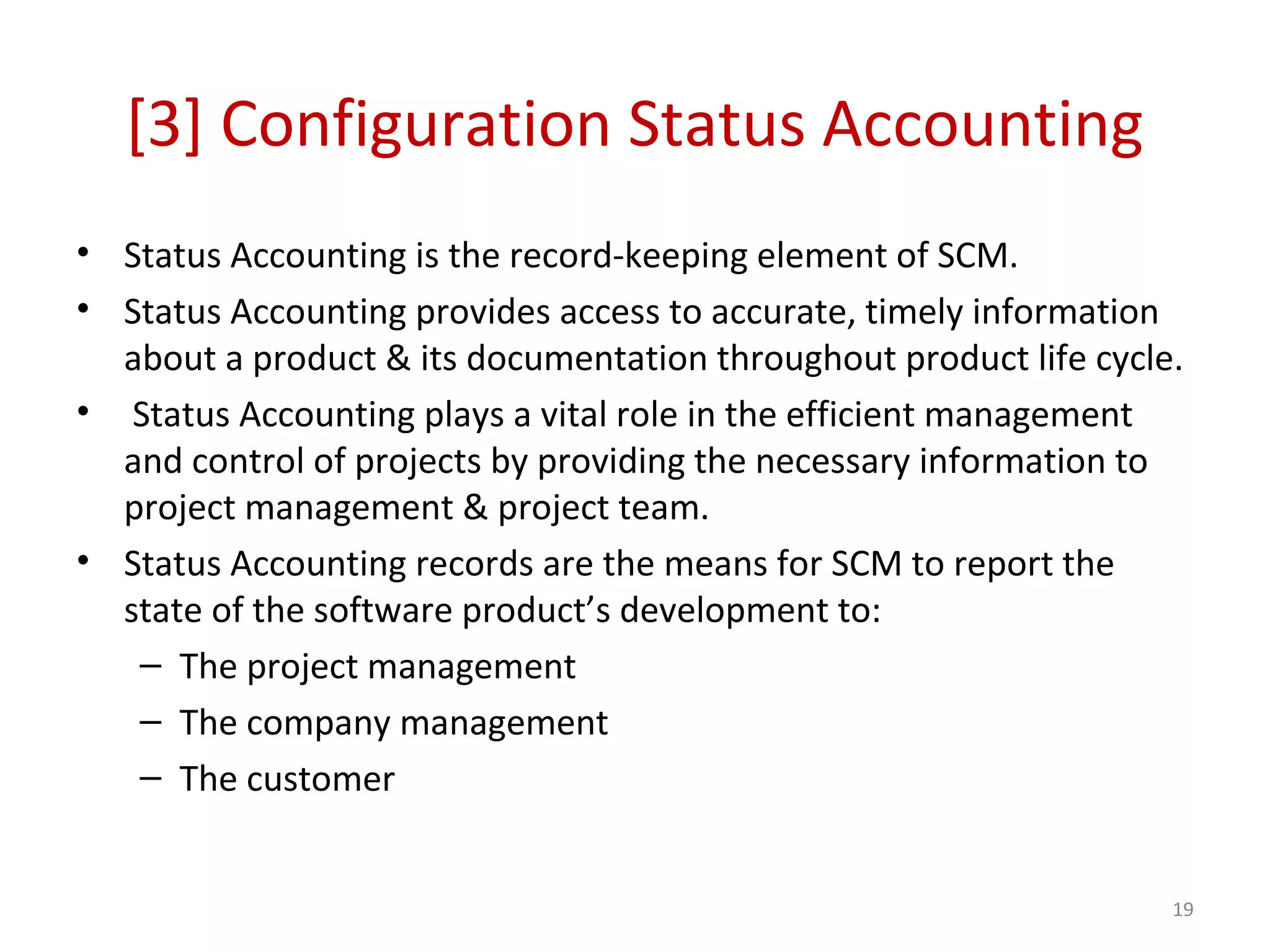 [3] Configuration Status Accounting • Status Accounting is the record-keeping element of SCM. • Status Accounting provides access to accurate, timely information about a product & its documentation throughout product life cycle. • Status Accounting plays a vital role in the efficient management and control of projects by providing the necessary information to project management & project team. • Status Accounting records are the means for SCM to report the state of the software product’s development to: – The project management – The company management – The customer 19 