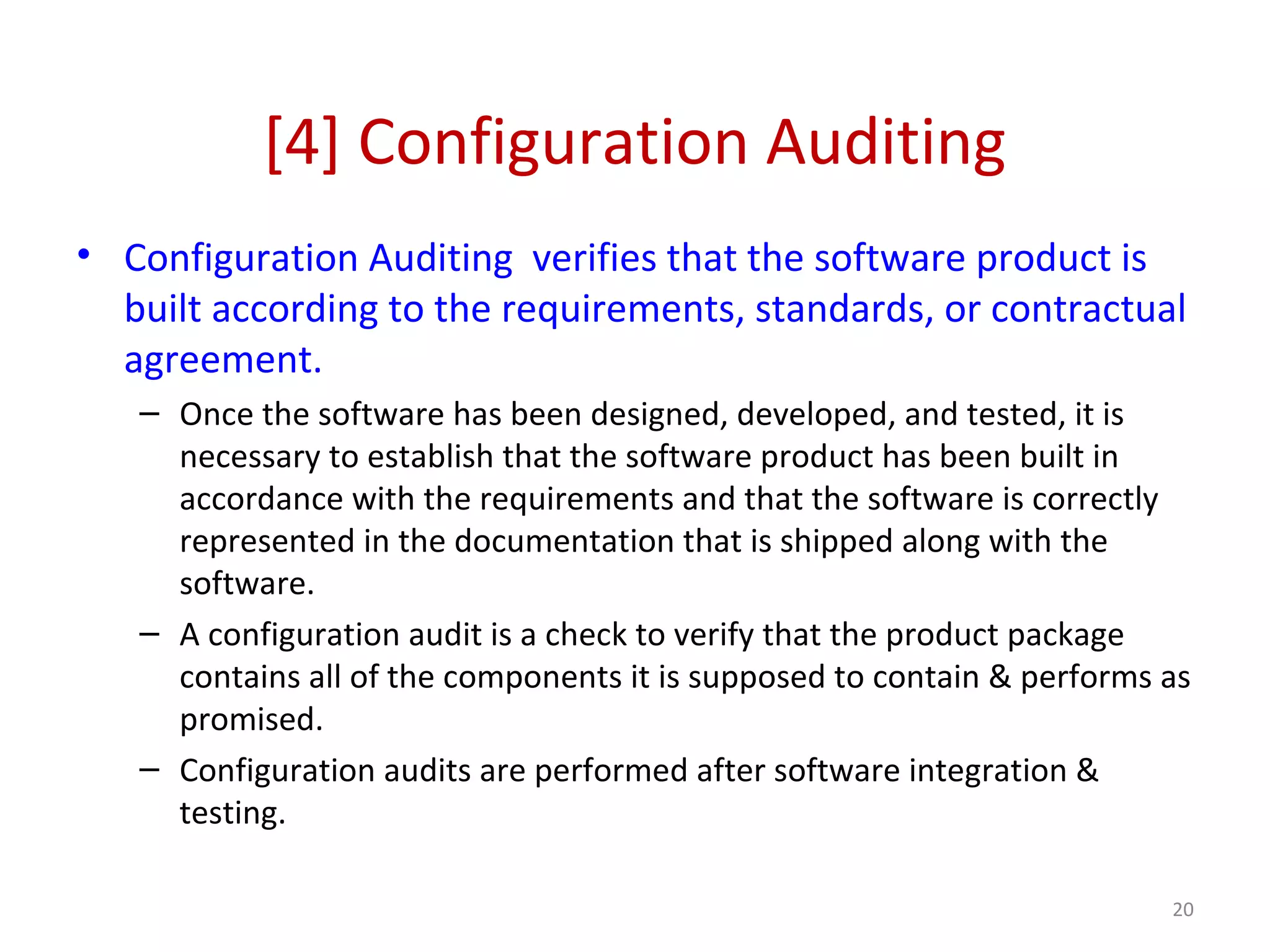 [4] Configuration Auditing • Configuration Auditing verifies that the software product is built according to the requirements, standards, or contractual agreement. – Once the software has been designed, developed, and tested, it is necessary to establish that the software product has been built in accordance with the requirements and that the software is correctly represented in the documentation that is shipped along with the software. – A configuration audit is a check to verify that the product package contains all of the components it is supposed to contain & performs as promised. – Configuration audits are performed after software integration & testing. 20 