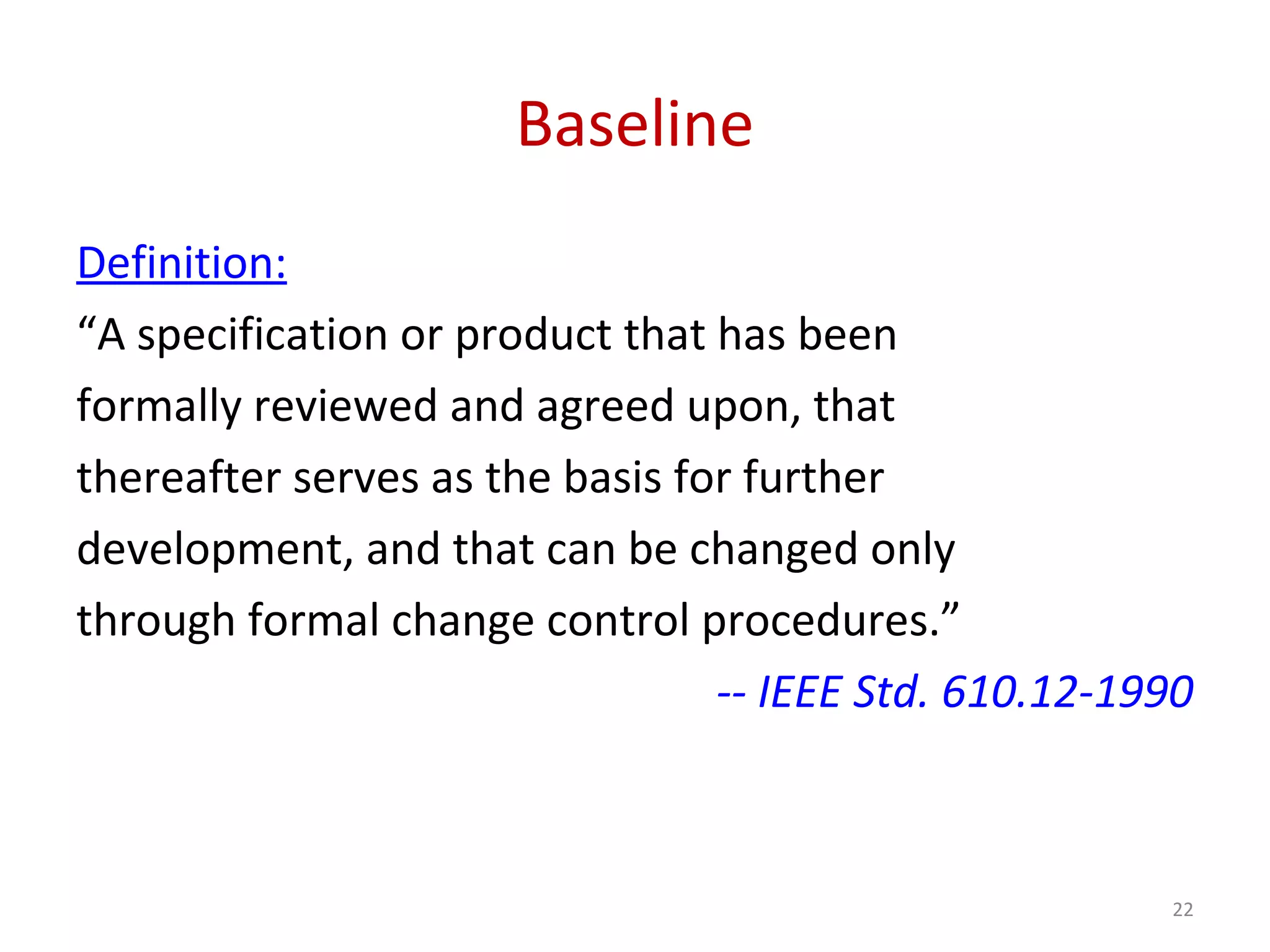 Baseline Definition: “A specification or product that has been formally reviewed and agreed upon, that thereafter serves as the basis for further development, and that can be changed only through formal change control procedures.” -- IEEE Std. 610.12-1990 22 