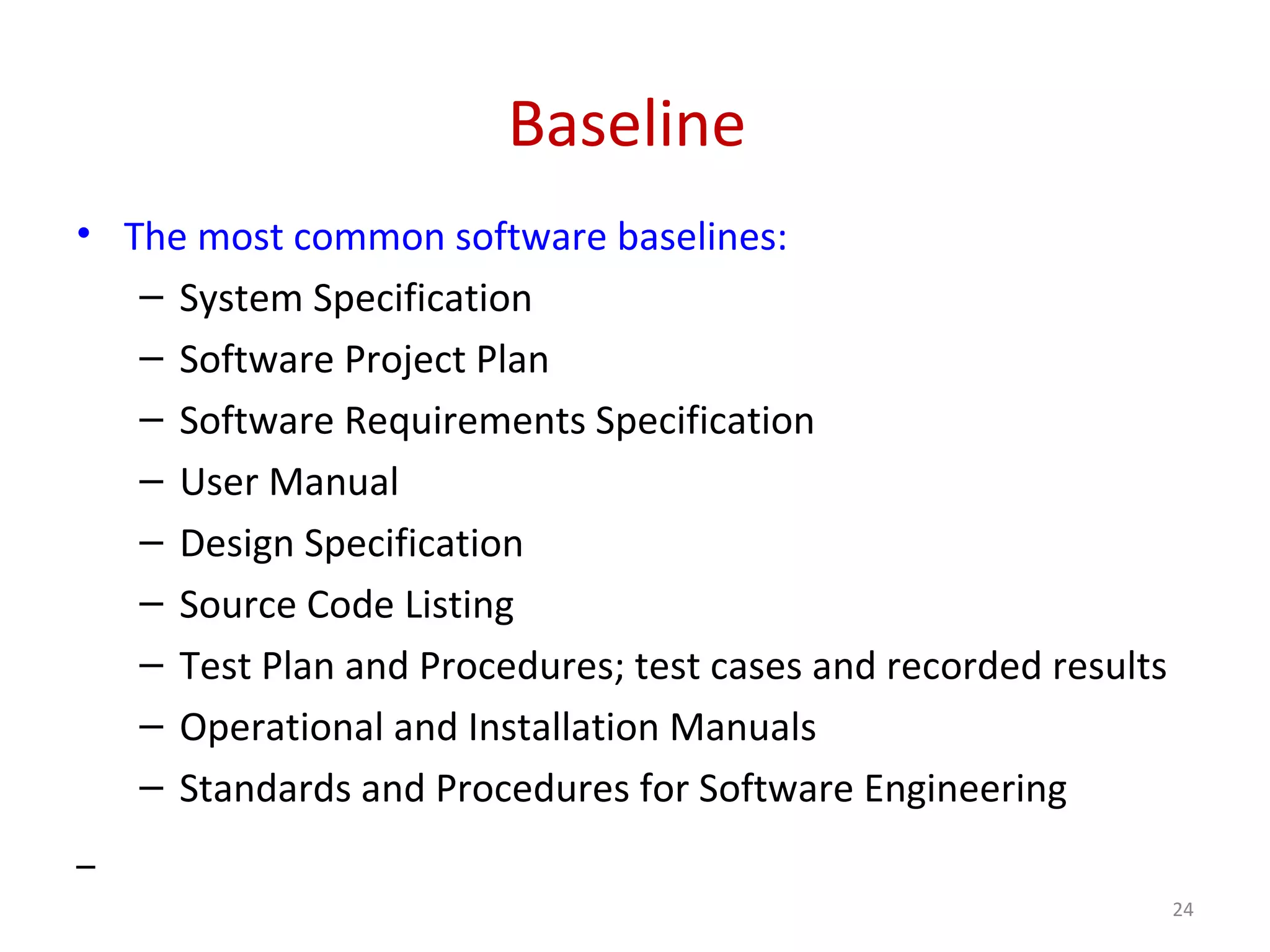 Baseline • The most common software baselines: – System Specification – Software Project Plan – Software Requirements Specification – User Manual – Design Specification – Source Code Listing – Test Plan and Procedures; test cases and recorded results – Operational and Installation Manuals – Standards and Procedures for Software Engineering 24 