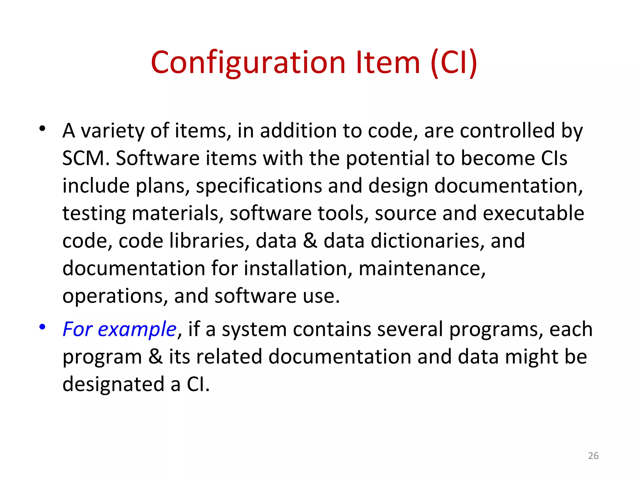 Configuration Item (CI) • A variety of items, in addition to code, are controlled by SCM. Software items with the potential to become CIs include plans, specifications and design documentation, testing materials, software tools, source and executable code, code libraries, data & data dictionaries, and documentation for installation, maintenance, operations, and software use. • For example, if a system contains several programs, each program & its related documentation and data might be designated a CI. 26 
