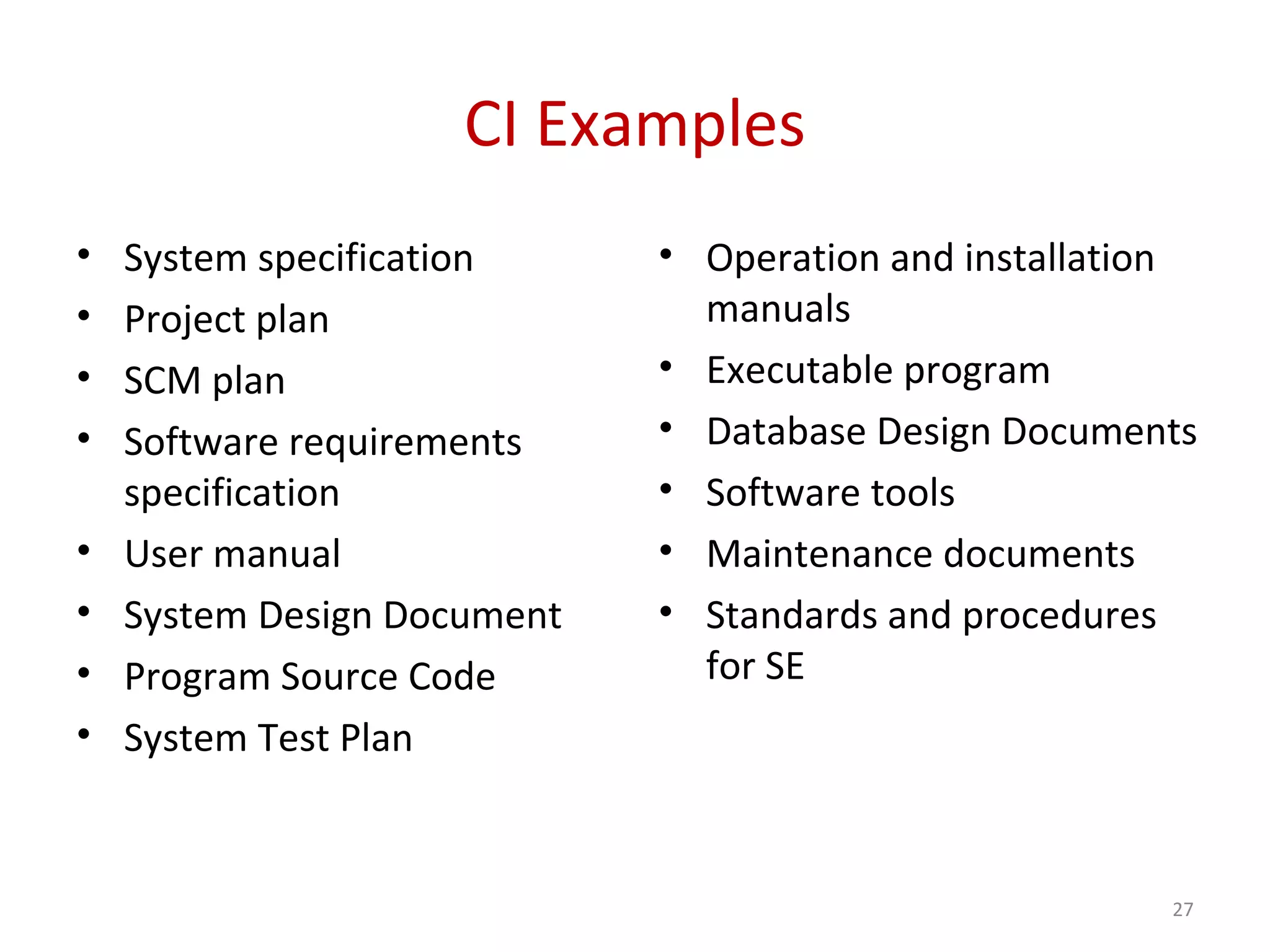CI Examples • System specification • Project plan • SCM plan • Software requirements specification • User manual • System Design Document • Program Source Code • System Test Plan • Operation and installation manuals • Executable program • Database Design Documents • Software tools • Maintenance documents • Standards and procedures for SE 27 