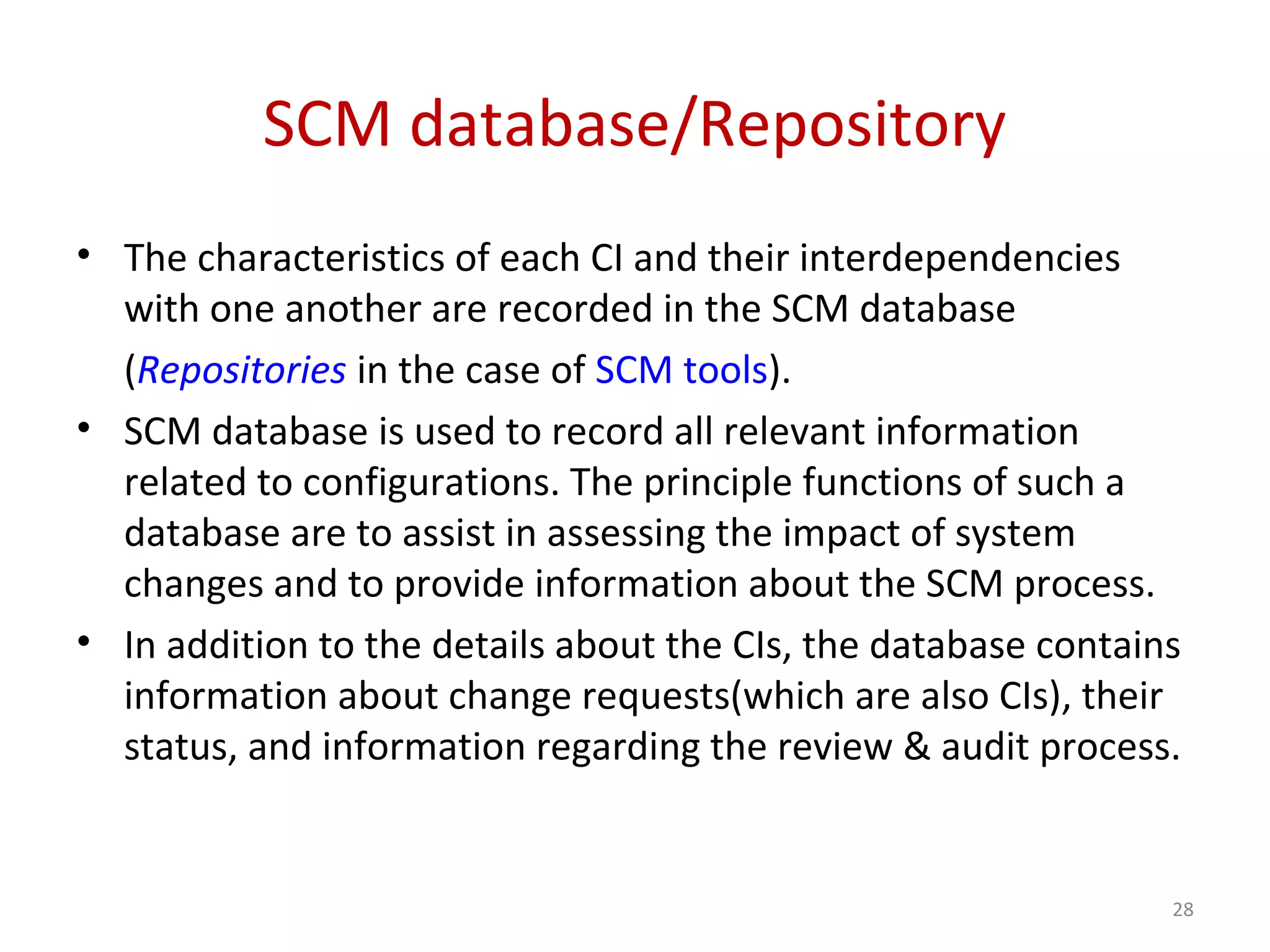 SCM database/Repository • The characteristics of each CI and their interdependencies with one another are recorded in the SCM database (Repositories in the case of SCM tools). • SCM database is used to record all relevant information related to configurations. The principle functions of such a database are to assist in assessing the impact of system changes and to provide information about the SCM process. • In addition to the details about the CIs, the database contains information about change requests(which are also CIs), their status, and information regarding the review & audit process. 28 