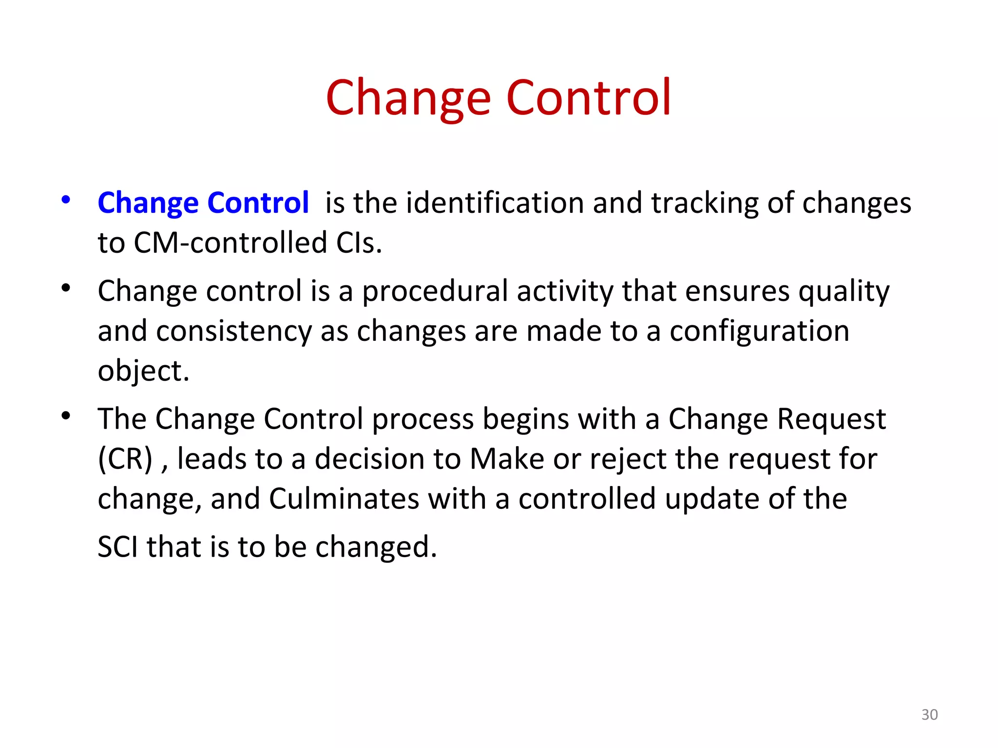 Change Control • Change Control is the identification and tracking of changes to CM-controlled CIs. • Change control is a procedural activity that ensures quality and consistency as changes are made to a configuration object. • The Change Control process begins with a Change Request (CR) , leads to a decision to Make or reject the request for change, and Culminates with a controlled update of the SCI that is to be changed. 30 