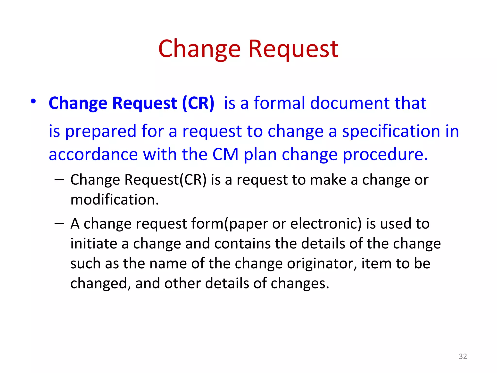Change Request • Change Request (CR) is a formal document that is prepared for a request to change a specification in accordance with the CM plan change procedure. – Change Request(CR) is a request to make a change or modification. – A change request form(paper or electronic) is used to initiate a change and contains the details of the change such as the name of the change originator, item to be changed, and other details of changes. 32 