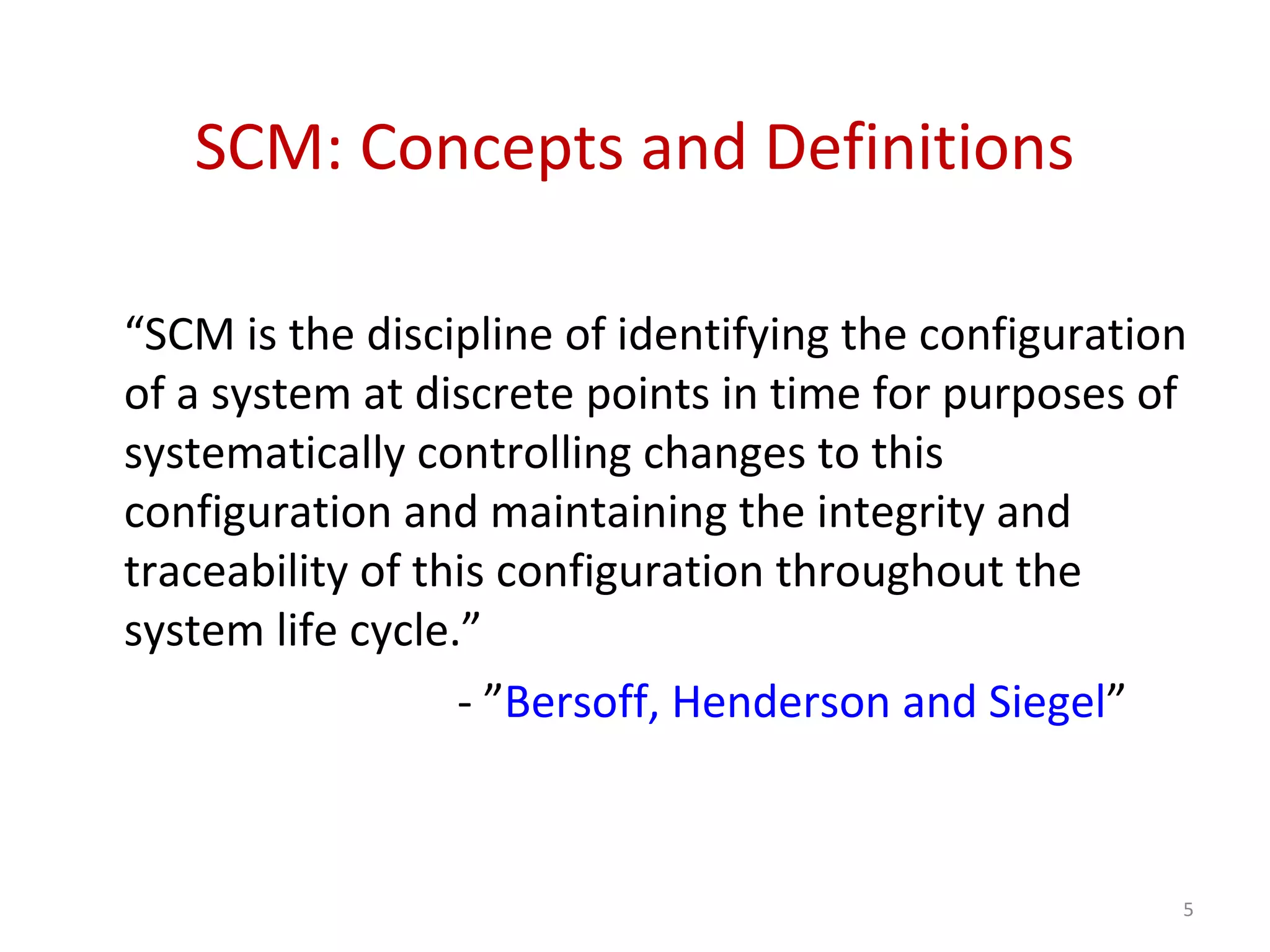 SCM: Concepts and Definitions “SCM is the discipline of identifying the configuration of a system at discrete points in time for purposes of systematically controlling changes to this configuration and maintaining the integrity and traceability of this configuration throughout the system life cycle.” - ”Bersoff, Henderson and Siegel” 5 