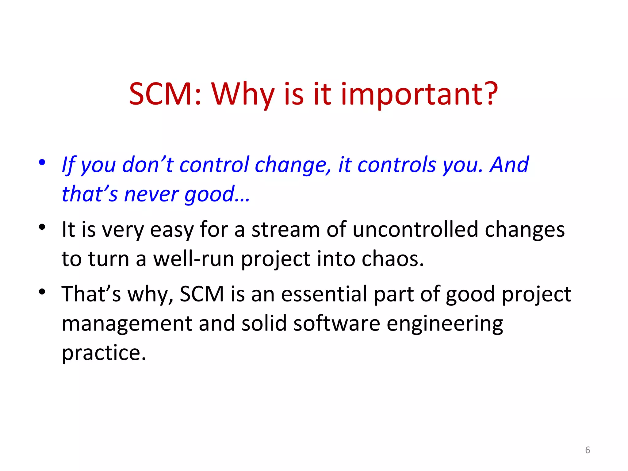 SCM: Why is it important? • If you don’t control change, it controls you. And that’s never good… • It is very easy for a stream of uncontrolled changes to turn a well-run project into chaos. • That’s why, SCM is an essential part of good project management and solid software engineering practice. 6 