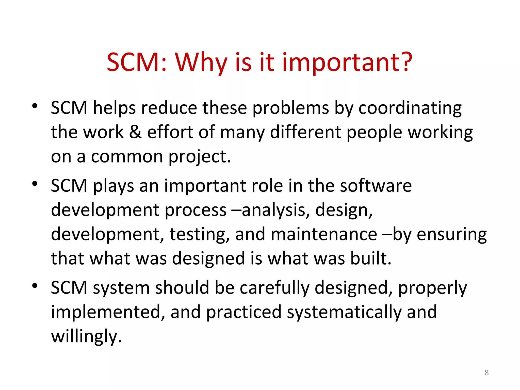 SCM: Why is it important? • SCM helps reduce these problems by coordinating the work & effort of many different people working on a common project. • SCM plays an important role in the software development process –analysis, design, development, testing, and maintenance –by ensuring that what was designed is what was built. • SCM system should be carefully designed, properly implemented, and practiced systematically and willingly. 8 