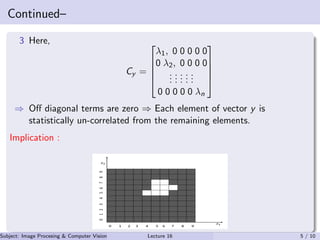 Continued–
3 Here,
Cy =





λ1, 0 0 0 0 0
0 λ2, 0 0 0 0
...
...
...
...
...
0 0 0 0 0 λn





⇒ Oﬀ diagonal terms are zero ⇒ Each element of vector y is
statistically un-correlated from the remaining elements.
Implication :
Subject: Image Procesing & Computer Vision Dr. Varun Kumar (IIIT Surat)Lecture 16 5 / 10
 