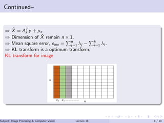 Continued–
⇒ ˆX = AT
k y + µx
⇒ Dimension of ˆX remain n × 1.
⇒ Mean square error, ems = n
j=1 λj − k
i=1 λi .
⇒ KL transform is a optimum transform.
KL transform for image
Subject: Image Procesing & Computer Vision Dr. Varun Kumar (IIIT Surat)Lecture 16 8 / 10
 