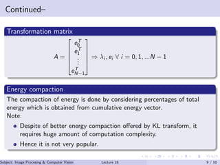 Continued–
Transformation matrix
A =





eT
0
eT
1
...
eT
N−1





⇒ λi , ei ∀ i = 0, 1, ...N − 1
Energy compaction
The compaction of energy is done by considering percentages of total
energy which is obtained from cumulative energy vector.
Note:
Despite of better energy compaction oﬀered by KL transform, it
requires huge amount of computation complexity.
Hence it is not very popular.
Subject: Image Procesing & Computer Vision Dr. Varun Kumar (IIIT Surat)Lecture 16 9 / 10
 