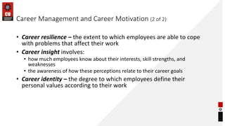 Career Management and Career Motivation (2 of 2)
• Career resilience – the extent to which employees are able to cope
with problems that affect their work
• Career insight involves:
• how much employees know about their interests, skill strengths, and
weaknesses
• the awareness of how these perceptions relate to their career goals
• Career identity – the degree to which employees define their
personal values according to their work
 