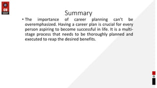 Summary
• The importance of career planning can’t be
overemphasized. Having a career plan is crucial for every
person aspiring to become successful in life. It is a multi-
stage process that needs to be thoroughly planned and
executed to reap the desired benefits.
 