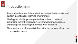 Introduction (1 of 2)
• Career development is important for companies to create and
sustain a continuous learning environment
• The biggest challenge companies face is how to balance
advancing current employees’ careers with simultaneously
attracting and acquiring employees with new skills
• The growing use of teams is influencing the concept of careers
• e.g., project careers
 