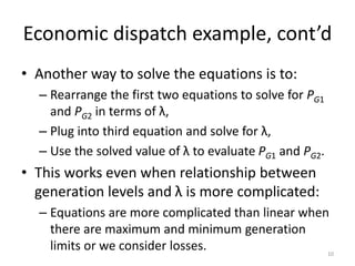 Economic dispatch example, cont’d
• Another way to solve the equations is to:
– Rearrange the first two equations to solve for PG1
and PG2 in terms of λ,
– Plug into third equation and solve for λ,
– Use the solved value of λ to evaluate PG1 and PG2.
• This works even when relationship between
generation levels and λ is more complicated:
– Equations are more complicated than linear when
there are maximum and minimum generation
limits or we consider losses. 10
 