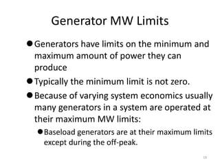 Generator MW Limits
Generators have limits on the minimum and
maximum amount of power they can
produce
Typically the minimum limit is not zero.
Because of varying system economics usually
many generators in a system are operated at
their maximum MW limits:
Baseload generators are at their maximum limits
except during the off-peak.
19
 
