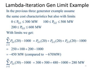 Lambda-Iteration Gen Limit Example
G1 G2
G3
1 2 3
1
In the previous three generator example assume
the same cost characteristics but also with limits
0 P 300 MW 100 P 500 MW
200 P 600 MW
With limits we get:
(20) 1000 (20) (20) (20) 10
m
Gi G G G
i
P P P P

   
 
    

1
00
250 100 200 1000
450 MW (compared to 670MW)
(30) 1000 300 500 480 1000 280 MW
m
Gi
i
P

   
  
     
 21
 