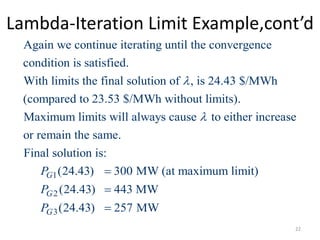 Lambda-Iteration Limit Example,cont’d
Again we continue iterating until the convergence
condition is satisfied.
With limits the final solution of , is 24.43 $/MWh
(compared to 23.53 $/MWh without limits).
Maximum limits will always caus

1
2
3
e to either increase
or remain the same.
Final solution is:
(24.43) 300 MW (at maximum limit)
(24.43) 443 MW
(24.43) 257 MW
G
G
G
P
P
P




22
 