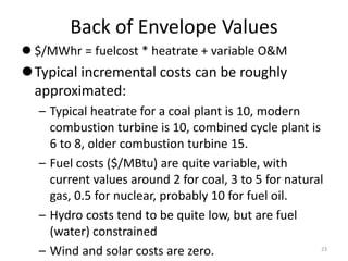 Back of Envelope Values
 $/MWhr = fuelcost * heatrate + variable O&M
Typical incremental costs can be roughly
approximated:
– Typical heatrate for a coal plant is 10, modern
combustion turbine is 10, combined cycle plant is
6 to 8, older combustion turbine 15.
– Fuel costs ($/MBtu) are quite variable, with
current values around 2 for coal, 3 to 5 for natural
gas, 0.5 for nuclear, probably 10 for fuel oil.
– Hydro costs tend to be quite low, but are fuel
(water) constrained
– Wind and solar costs are zero. 23
 