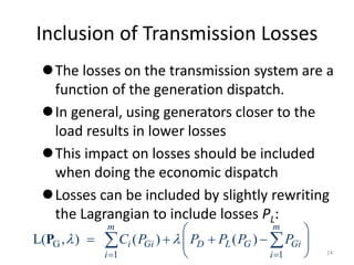 Inclusion of Transmission Losses
The losses on the transmission system are a
function of the generation dispatch.
In general, using generators closer to the
load results in lower losses
This impact on losses should be included
when doing the economic dispatch
Losses can be included by slightly rewriting
the Lagrangian to include losses PL:
G
1 1
L( , ) ( ) ( )
m m
i Gi D L G Gi
i i
C P P P P P
 
 
 
   
 
 
 
P
24
 