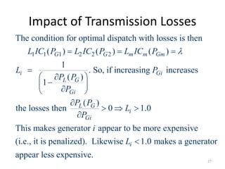 Impact of Transmission Losses
1 1 1 2 2 2
The condition for optimal dispatch with losses is then
( ) ( ) ( )
1
. So, if increasing increases
( )
1
( )
the losses then 0 1.0
This makes generator
G G m m Gm
i Gi
L G
Gi
L G
i
Gi
L IC P L IC P L IC P
L P
P P
P
P P
L
P

  

 


 

 

  

appear to be more expensive
(i.e., it is penalized). Likewise 1.0 makes a generator
appear less expensive.
i
i
L 
27
 