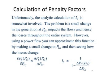 Calculation of Penalty Factors
Unfortunately, the analytic calculation of is
somewhat involved. The problem is a small change
in the generation at impacts the flows and hence
the losses throughout the entire system. However,
i
Gi
L
P
using a power flow you can approximate this function
by making a small change to and then seeing how
the losses change:
( ) ( ) 1
( )
1
Gi
L G L G
i
L G
Gi Gi
Gi
P
P P P P
L
P P
P P
P
 
 

  
 28
 