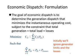 Economic Dispatch: Formulation
The goal of economic dispatch is to
determine the generation dispatch that
minimizes the instantaneous operating cost,
subject to the constraint that total
generation = total load + losses
T
1
1
Minimize C ( )
Such that
m
i Gi
i
m
Gi D Losses
i
C P
P P P


 


Initially we'll
ignore generator
limits and the
losses
3
 