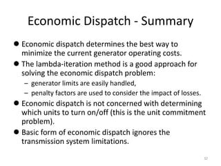 Economic Dispatch - Summary
 Economic dispatch determines the best way to
minimize the current generator operating costs.
 The lambda-iteration method is a good approach for
solving the economic dispatch problem:
– generator limits are easily handled,
– penalty factors are used to consider the impact of losses.
 Economic dispatch is not concerned with determining
which units to turn on/off (this is the unit commitment
problem).
 Basic form of economic dispatch ignores the
transmission system limitations.
32
 
