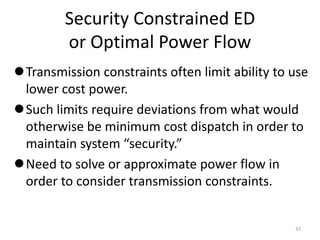 Security Constrained ED
or Optimal Power Flow
Transmission constraints often limit ability to use
lower cost power.
Such limits require deviations from what would
otherwise be minimum cost dispatch in order to
maintain system “security.”
Need to solve or approximate power flow in
order to consider transmission constraints.
33
 