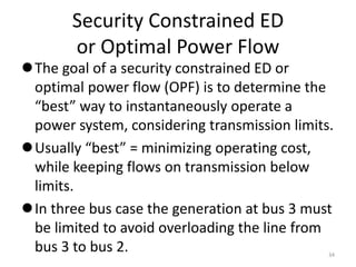 Security Constrained ED
or Optimal Power Flow
The goal of a security constrained ED or
optimal power flow (OPF) is to determine the
“best” way to instantaneously operate a
power system, considering transmission limits.
Usually “best” = minimizing operating cost,
while keeping flows on transmission below
limits.
In three bus case the generation at bus 3 must
be limited to avoid overloading the line from
bus 3 to bus 2. 34
 