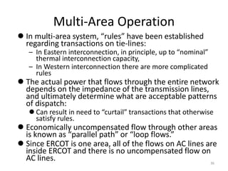 Multi-Area Operation
 In multi-area system, “rules” have been established
regarding transactions on tie-lines:
– In Eastern interconnection, in principle, up to “nominal”
thermal interconnection capacity,
– In Western interconnection there are more complicated
rules
 The actual power that flows through the entire network
depends on the impedance of the transmission lines,
and ultimately determine what are acceptable patterns
of dispatch:
 Can result in need to “curtail” transactions that otherwise
satisfy rules.
 Economically uncompensated flow through other areas
is known as “parallel path” or “loop flows.”
 Since ERCOT is one area, all of the flows on AC lines are
inside ERCOT and there is no uncompensated flow on
AC lines. 36
 