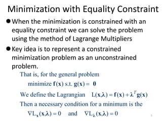 Minimization with Equality Constraint
When the minimization is constrained with an
equality constraint we can solve the problem
using the method of Lagrange Multipliers
Key idea is to represent a constrained
minimization problem as an unconstrained
problem.
That is, for the general problem
minimize ( ) s.t. ( )
We define the Lagrangian L( , ) ( ) ( )
Then a necessary condition for a minimum is the
L ( , ) 0 and L ( , ) 0
T

 
   
x λ
f x g x 0
x λ f x λ g x
x λ x λ 5
 