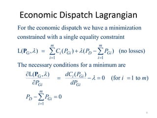 Economic Dispatch Lagrangian
G
1 1
G
For the economic dispatch we have a minimization
constrained with a single equality constraint
L( , ) ( ) ( ) (no losses)
The necessary conditions for a minimum are
L( , )
m m
i Gi D Gi
i i
Gi
C P P P
dC
P
 

 
  



 
P
P
1
( )
0 (for 1 to )
0
i Gi
Gi
m
D Gi
i
P
i m
dP
P P


  
 

6
 